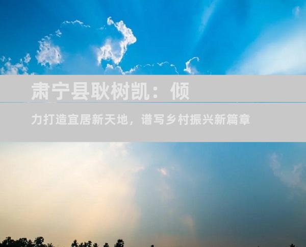肃宁县耿树凯：倾力打造宜居新天地，谱写乡村振兴新篇章